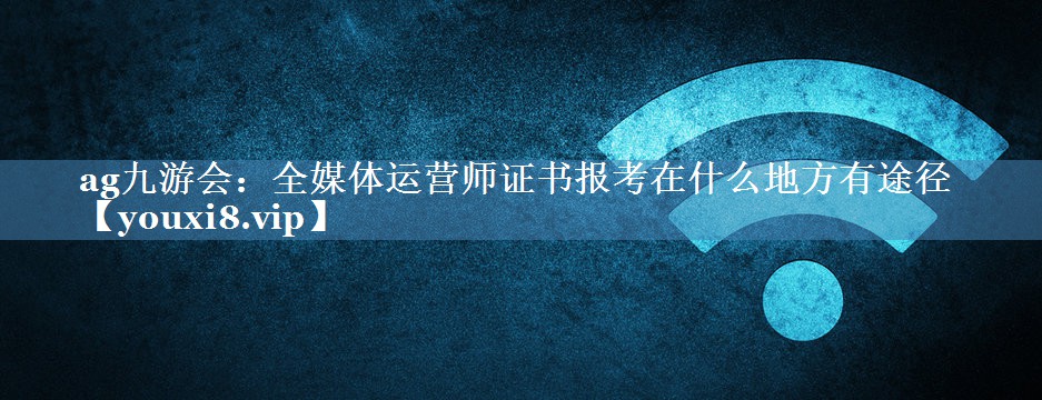 全媒体运营师证书报考在什么地方有途径