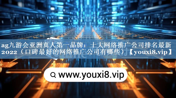 十大网络推广公司排名最新2022（口碑最好的网络推广公司有哪些）